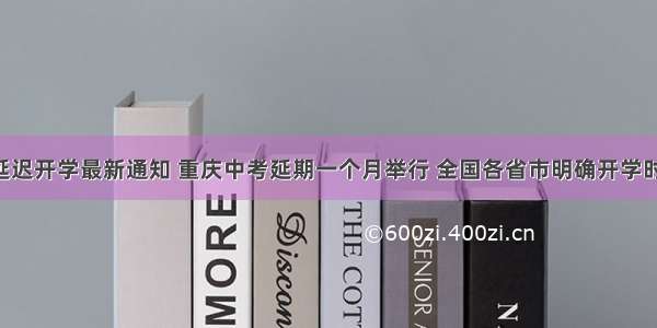 湖北省延迟开学最新通知 重庆中考延期一个月举行 全国各省市明确开学时间 江苏