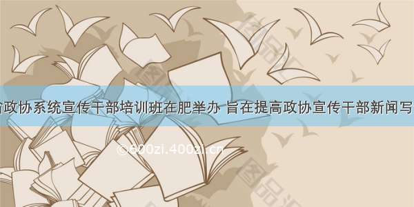 安徽省政协系统宣传干部培训班在肥举办 旨在提高政协宣传干部新闻写作水平