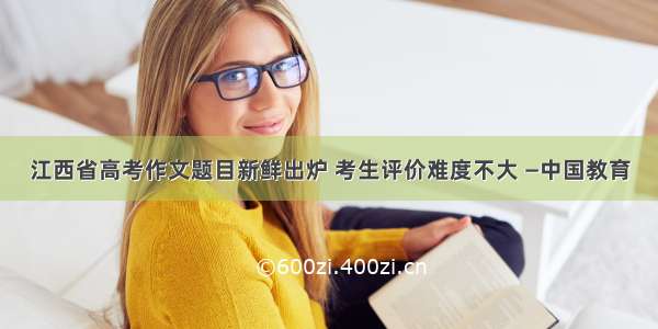 江西省高考作文题目新鲜出炉 考生评价难度不大 —中国教育