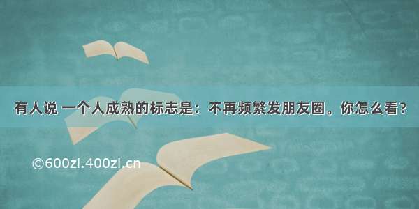 有人说 一个人成熟的标志是：不再频繁发朋友圈。你怎么看？