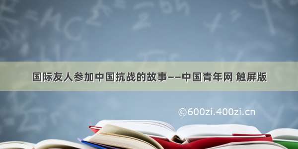 国际友人参加中国抗战的故事——中国青年网 触屏版