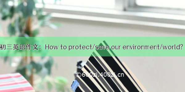 初三英语作文：How to protect/save our environment/world?