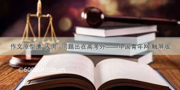 作文原型遭“人肉” 问题出在高考外——中国青年网 触屏版