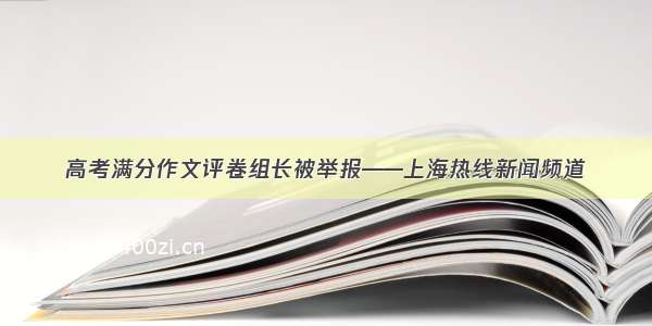 高考满分作文评卷组长被举报——上海热线新闻频道