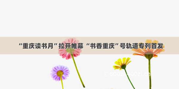 “重庆读书月”拉开帷幕 “书香重庆”号轨道专列首发