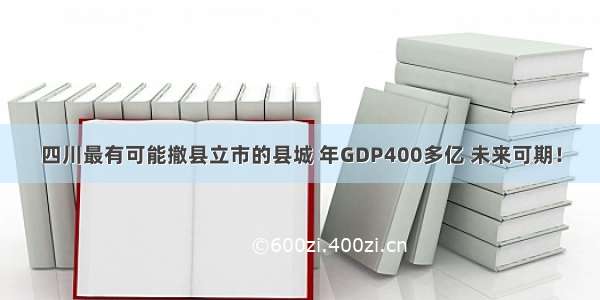 四川最有可能撤县立市的县城 年GDP400多亿 未来可期！