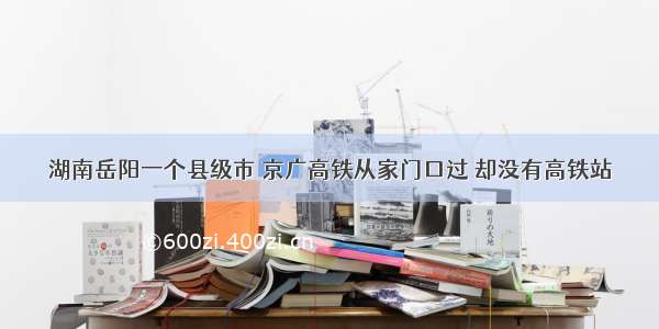 湖南岳阳一个县级市 京广高铁从家门口过 却没有高铁站