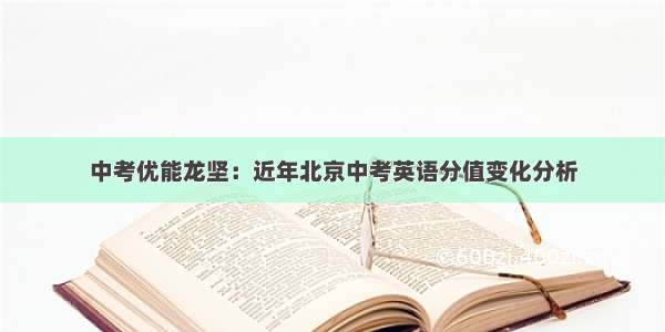 中考优能龙坚：近年北京中考英语分值变化分析