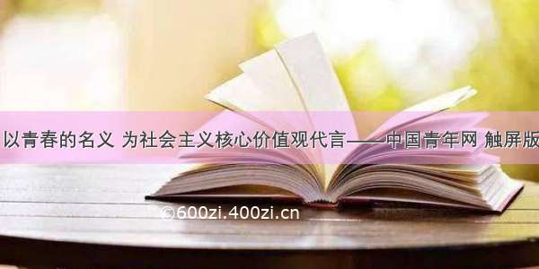 以青春的名义 为社会主义核心价值观代言——中国青年网 触屏版