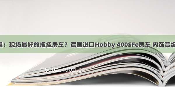 五一房车展：现场最好的拖挂房车？德国进口Hobby 400SFe房车 内饰高级配置优异！