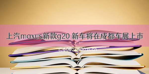 上汽maxus新款g20 新车将在成都车展上市