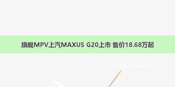 旗舰MPV上汽MAXUS G20上市 售价18.68万起