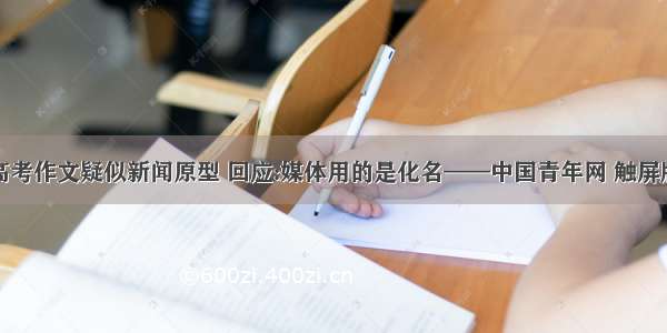 高考作文疑似新闻原型 回应:媒体用的是化名——中国青年网 触屏版