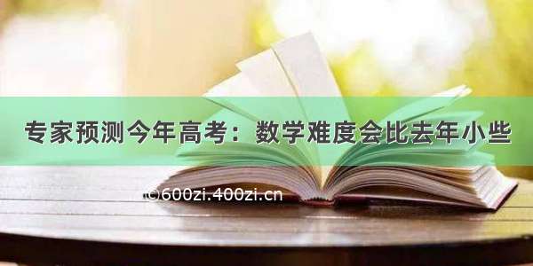 专家预测今年高考：数学难度会比去年小些