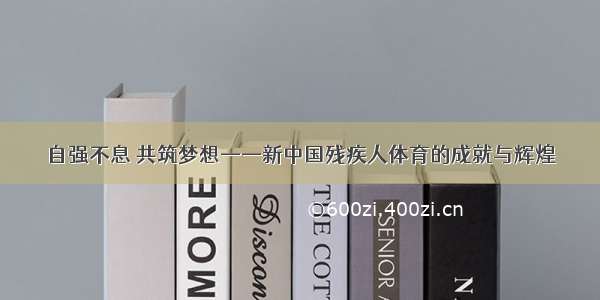 自强不息 共筑梦想——新中国残疾人体育的成就与辉煌