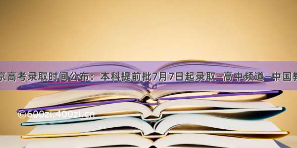 北京高考录取时间公布：本科提前批7月7日起录取—高中频道—中国教育