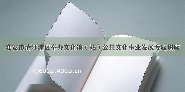 淮安市清江浦区举办文化馆（站）公共文化事业发展专题讲座