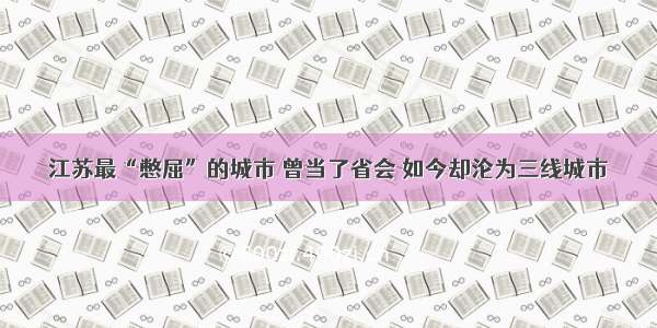 江苏最“憋屈”的城市 曾当了省会 如今却沦为三线城市