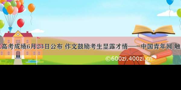 北京高考成绩6月23日公布 作文鼓励考生显露才情——中国青年网 触屏版