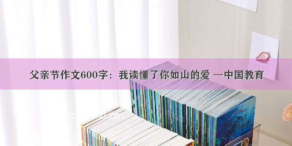 父亲节作文600字：我读懂了你如山的爱 —中国教育