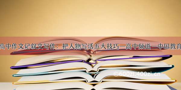 高中作文记叙文写作：把人物写活五大技巧—高中频道—中国教育