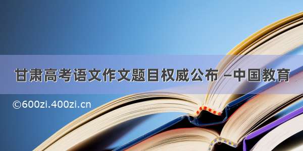 甘肃高考语文作文题目权威公布 —中国教育