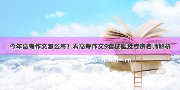 今年高考作文怎么写？看高考作文9套试题及专家名师解析