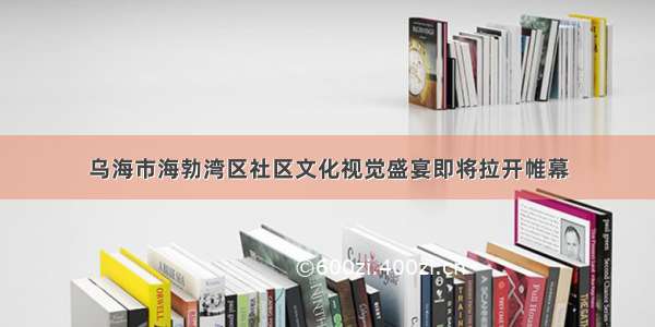 乌海市海勃湾区社区文化视觉盛宴即将拉开帷幕