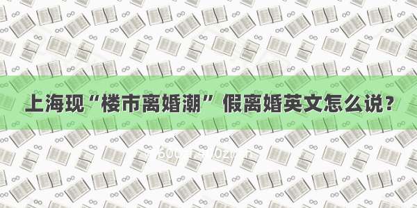 上海现“楼市离婚潮” 假离婚英文怎么说？