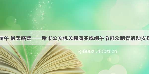 平安端午 最美藏蓝——哈市公安机关圆满完成端午节群众踏青活动安保任务