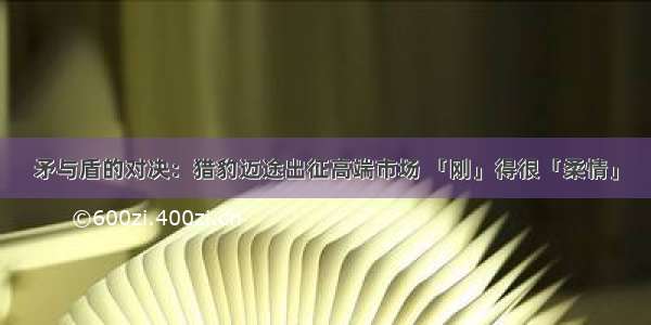 矛与盾的对决：猎豹迈途出征高端市场 「刚」得很「柔情」