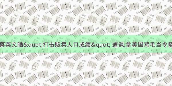 蔡英文晒"打击贩卖人口成绩" 遭讽:拿美国鸡毛当令箭