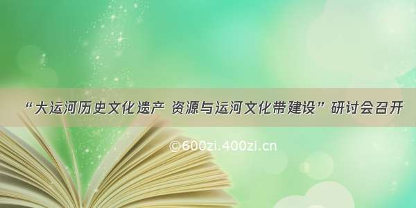 “大运河历史文化遗产 资源与运河文化带建设”研讨会召开