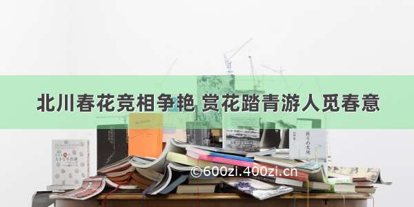 北川春花竞相争艳 赏花踏青游人觅春意