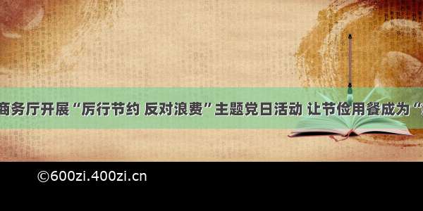 山西省商务厅开展“厉行节约 反对浪费”主题党日活动 让节俭用餐成为“新食尚”