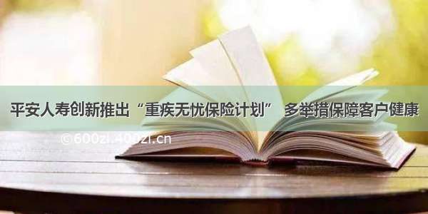 平安人寿创新推出“重疾无忧保险计划” 多举措保障客户健康