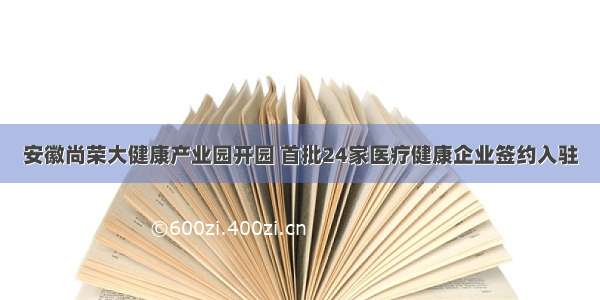 安徽尚荣大健康产业园开园 首批24家医疗健康企业签约入驻