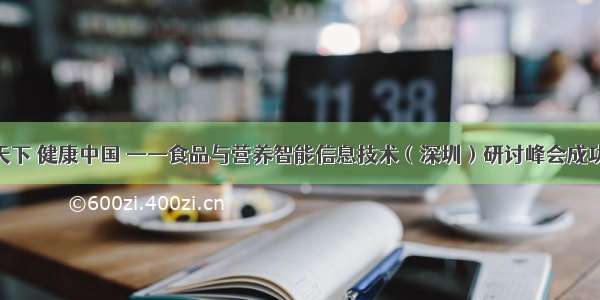 食养天下 健康中国 ——食品与营养智能信息技术（深圳）研讨峰会成功举办