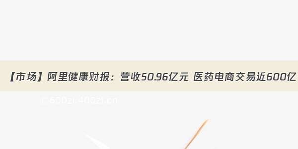 【市场】阿里健康财报：营收50.96亿元 医药电商交易近600亿