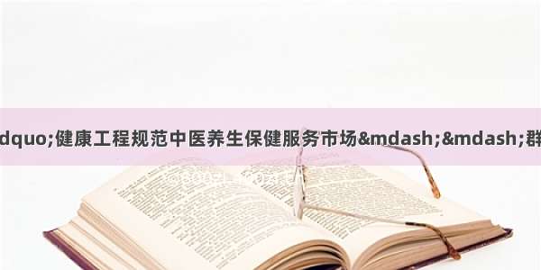 推进中医“治未病”健康工程规范中医养生保健服务市场——群众路线教育实践活动心得体