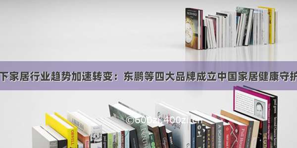 疫情下家居行业趋势加速转变：东鹏等四大品牌成立中国家居健康守护联盟