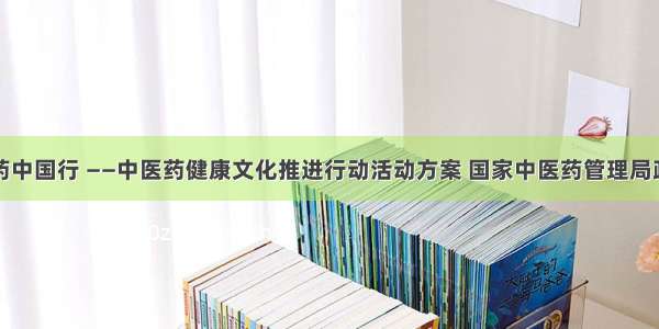 中医中药中国行 ——中医药健康文化推进行动活动方案 国家中医药管理局政府网站