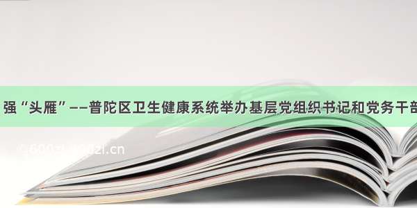 夯基础  强“头雁”——普陀区卫生健康系统举办基层党组织书记和党务干部培训班