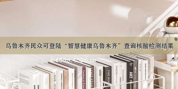 乌鲁木齐民众可登陆“智慧健康乌鲁木齐”查询核酸检测结果