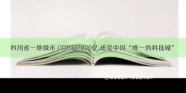 四川省一地级市 GDP超2000亿 还是中国“唯一的科技城”