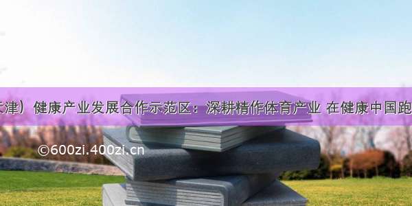 中日（天津）健康产业发展合作示范区：深耕精作体育产业 在健康中国跑道上争先