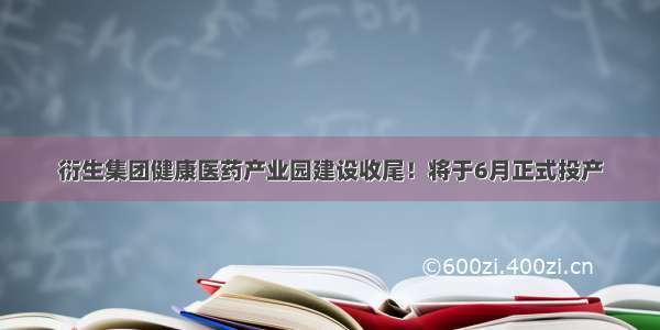 衍生集团健康医药产业园建设收尾！将于6月正式投产