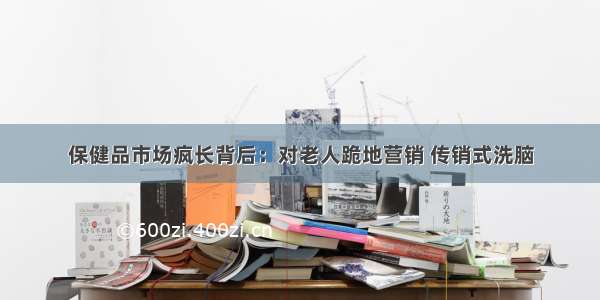 保健品市场疯长背后：对老人跪地营销 传销式洗脑