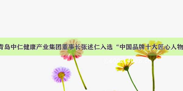 青岛中仁健康产业集团董事长张述仁入选“中国品牌十大匠心人物”