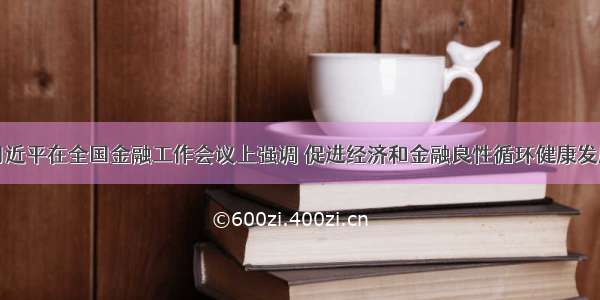 习近平在全国金融工作会议上强调 促进经济和金融良性循环健康发展